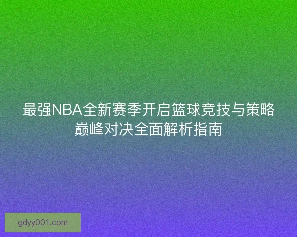 最强NBA全新赛季开启篮球竞技与策略巅峰对决全面解析指南