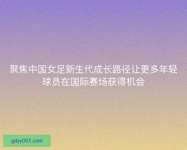 聚焦中国女足新生代成长路径让更多年轻球员在国际赛场获得机会